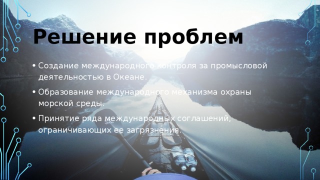 Решение проблем Создание международного контроля за промысловой деятельностью в Океане. Образование международного механизма охраны морской среды. Принятие ряда международных соглашений, ограничивающих ее загрязнения. 