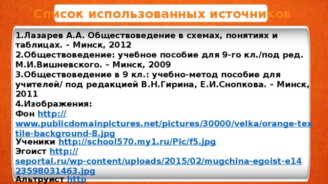 Список использованных источников 1.Лазарев А.А. Обществоведение в схемах, понятиях и таблицах. – Минск, 2012 2.Обществоведение: учебное пособие для 9-го кл./под ред. М.И.Вишневского. – Минск, 2009 3.Обществоведение в 9 кл.: учебно-метод пособие для учителей/ под редакцией В.Н.Гирина, Е.И.Снопкова. – Минск, 2011 4.Изображения: Фон http :// www.publicdomainpictures.net/pictures/30000/velka/orange-textile-background-8.jpg Ученики http :// school570.my1.ru/Pic/f5.jpg Эгоист http :// seportal.ru/wp-content/uploads/2015/02/mugchina-egoist-e1423598031463.jpg Альтруист http ://www.abc.net.au/reslib/201104/r755697_6306319.jpg Таблица http:// mgopu-infor.narod.ru/Word/ww_tbl6.gif  Коллектив  https ://iab.ru/upload/iblock/5e0/5e003ab89ee6db1f804d795ba58ca8db.jpg    