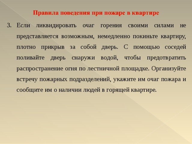 Если ликвидировать очаг горения своими силами не представляется возможным, немедленно покиньте квартиру, плотно прикрыв за собой дверь. С помощью соседей поливайте дверь снаружи водой, чтобы предотвратить распространение огня по лестничной площадке. Организуйте встречу пожарных подразделений, укажите им очаг пожара и сообщите им о на­личии людей в горящей квартире. 