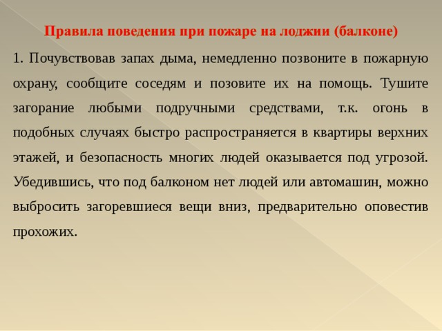 1. Почувствовав запах дыма, немедленно позвоните в пожарную охрану, сообщите соседям и позовите их на помощь. Тушите загорание любыми подручными средствами, т.к. огонь в подобных случаях быстро распространяется в квартиры верхних этажей, и безопасность многих людей оказывается под угрозой. Убедившись, что под балконом нет людей или автомашин, можно выбросить загоревшиеся вещи вниз, предварительно оповестив прохожих. 