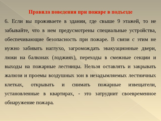 6. Если вы проживаете в здании, где свыше 9 этажей, то не забывайте, что в нем предусмотрены специальные устройства, обеспечивающие безопасность при пожаре. В связи с этим не нужно забивать наглухо, загромождать эвакуационные двери, люки на балконах (лоджиях), переходы в смежные секции и выходы на пожарные лестницы. Нельзя оставлять и закрывать жалюзи и проемы воздушных зон в незадымляемых лестничных клетках, открывать и снимать пожарные извещатели, установленные в квартирах, - это затруднит своевременное обнаружение пожара. 