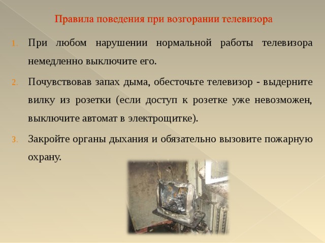 При любом нарушении нормальной работы телевизора немедленно выключите его. Почувствовав запах дыма, обесточьте телевизор - выдерните вилку из розетки (если доступ к розетке уже невозможен, выключите автомат в электрощитке). Закройте органы дыхания и обязательно вызовите пожарную охрану. 