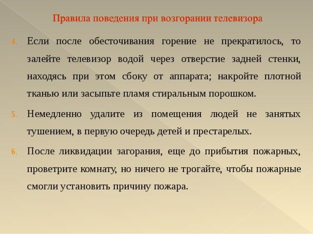 Если после обесточивания горение не прекратилось, то залейте телевизор водой через отверстие задней стенки, находясь при этом сбоку от аппарата; накройте плотной тканью или засыпьте пламя стиральным порошком. Немедленно удалите из помещения людей не занятых тушением, в первую очередь детей и престарелых. После ликвидации загорания, еще до прибытия пожарных, проветрите комнату, но ничего не трогайте, чтобы пожарные смогли установить причину пожара. 