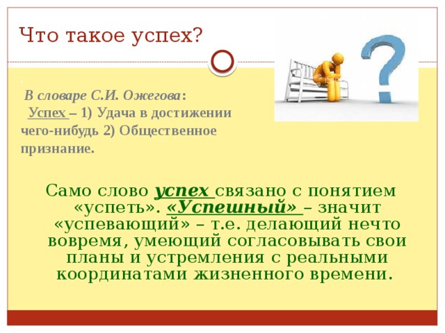 Что такое успех? .  В словаре С.И. Ожегова :  Успех – 1) Удача в достижении чего-нибудь 2) Общественное признание. Само слово успех связано с понятием «успеть». «Успешный» – значит «успевающий» – т.е. делающий нечто вовремя, умеющий согласовывать свои планы и устремления с реальными координатами жизненного времени. 