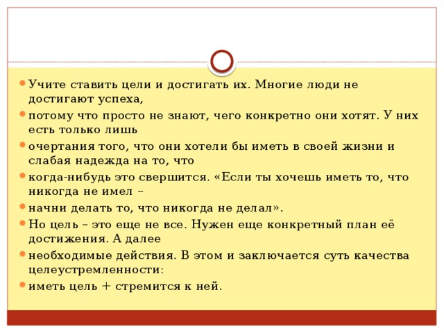 Учите ставить цели и достигать их. Многие люди не достигают успеха, потому что просто не знают, чего конкретно они хотят. У них есть только лишь очертания того, что они хотели бы иметь в своей жизни и слабая надежда на то, что когда-нибудь это свершится. «Если ты хочешь иметь то, что никогда не имел – начни делать то, что никогда не делал». Но цель – это еще не все. Нужен еще конкретный план её достижения. А далее необходимые действия. В этом и заключается суть качества целеустремленности: иметь цель + стремится к ней. 