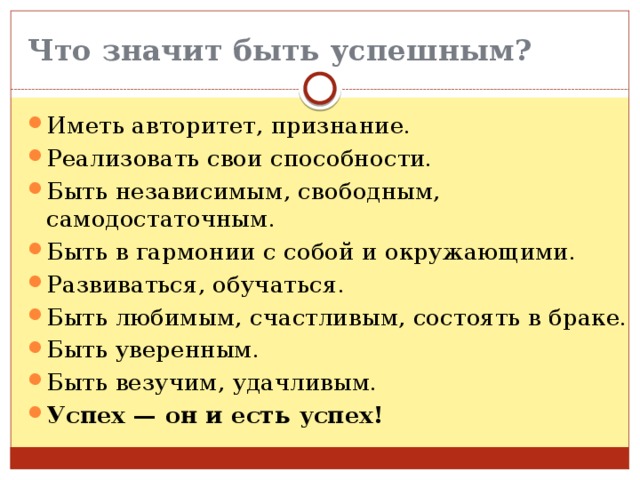 Что значит быть успешным? Иметь авторитет, признание. Реализовать свои способности. Быть независимым, свободным, самодостаточным. Быть в гармонии с собой и окружающими. Развиваться, обучаться. Быть любимым, счастливым, состоять в браке. Быть уверенным. Быть везучим, удачливым. Успех — он и есть успех! 