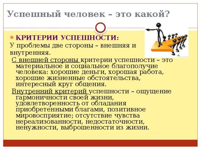 Успешный человек – это какой?   КРИТЕРИИ УСПЕШНОСТИ: У проблемы две стороны – внешняя и внутренняя.  С внешней стороны критерии успешности – это материальное и социальное благополучие человека: хорошие деньги, хорошая работа, хорошие жизненные обстоятельства, интересный круг общения.  Внутренний критерий успешности – ощущение гармоничности своей жизни, удовлетворенность от обладания приобретенными благами, позитивное мировосприятие; отсутствие чувства нереализованности, недостаточности, ненужности, выброшенности из жизни. 