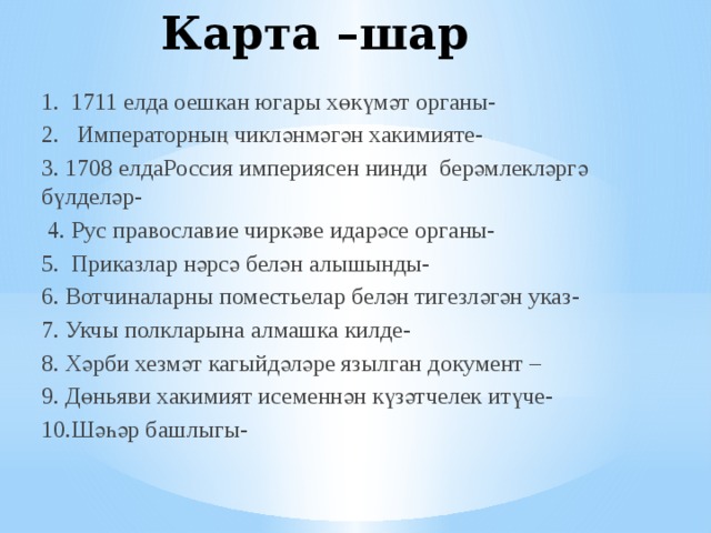 Карта –шар 1. 1711 елда оешкан югары хөкүмәт органы- 2. Императорның чикләнмәгән хакимияте- 3. 1708 елдаРоссия империясен нинди берәмлекләргә бүлделәр-  4. Рус православие чиркәве идарәсе органы- 5. Приказлар нәрсә белән алышынды- 6. Вотчиналарны поместьелар белән тигезләгән указ- 7. Укчы полкларына алмашка килде- 8. Хәрби хезмәт кагыйдәләре язылган документ – 9. Дөньяви хакимият исеменнән күзәтчелек итүче- 10.Шәһәр башлыгы- 