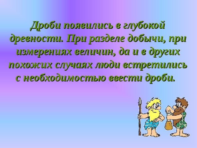 Дроби появились в глубокой древности. При разделе добычи, при измерениях величин, да и в других похожих случаях люди встретились с необходимостью ввести дроби.