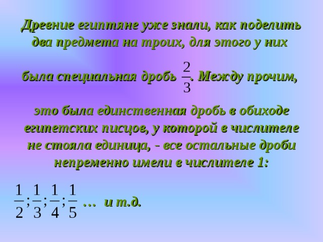 Древние египтяне уже знали, как поделить два предмета на троих, для этого у них   была специальная дробь . Между прочим,   это была единственная дробь в обиходе египетских писцов, у которой в числителе не стояла единица, - все остальные дроби непременно имели в числителе 1:  … и т.д.