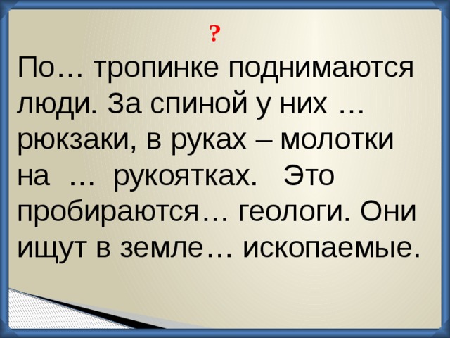 ? По… тропинке поднимаются люди. За спиной у них … рюкзаки, в руках – молотки на … рукоятках. Это пробираются… геологи. Они ищут в земле… ископаемые. 