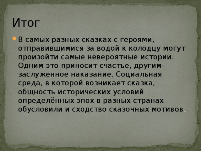 Итог В самых разных сказках с героями, отправившимися за водой к колодцу могут произойти самые невероятные истории. Одним это приносит счастье, другим- заслуженное наказание. Социальная среда, в которой возникает сказка, общность исторических условий определённых эпох в разных странах обусловили и сходство сказочных мотивов . 