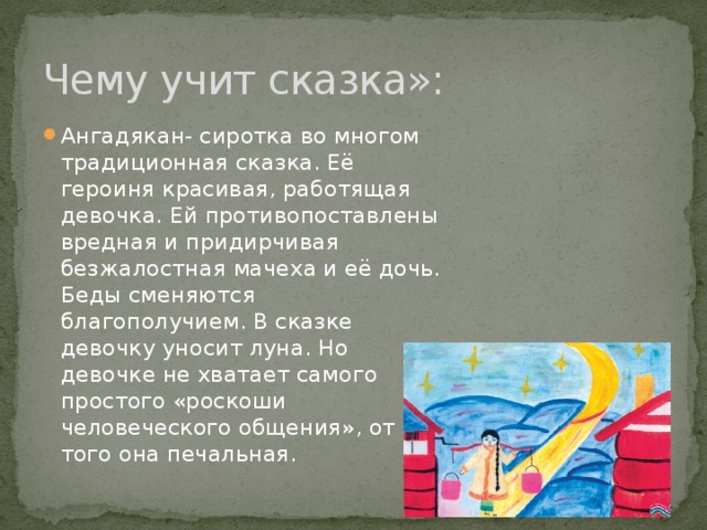 Чему учит сказка»: Ангадякан- сиротка во многом традиционная сказка. Её героиня красивая, работящая девочка. Ей противопоставлены вредная и придирчивая безжалостная мачеха и её дочь. Беды сменяются благополучием. В сказке девочку уносит луна. Но девочке не хватает самого простого «роскоши человеческого общения», от того она печальная. 