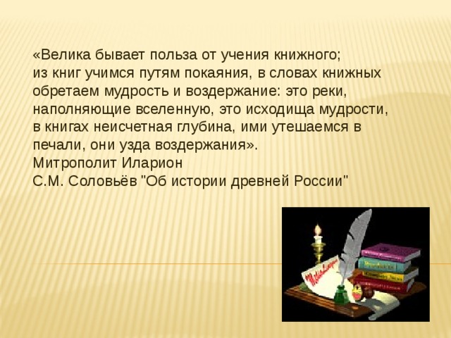«Велика бывает польза от учения книжного; из книг учимся путям покаяния, в словах книжных обретаем мудрость и воздержание: это реки, наполняющие вселенную, это исходища мудрости, в книгах неисчетная глубина, ими утешаемся в печали, они узда воздержания». Митрополит Иларион С.М. Соловьёв 