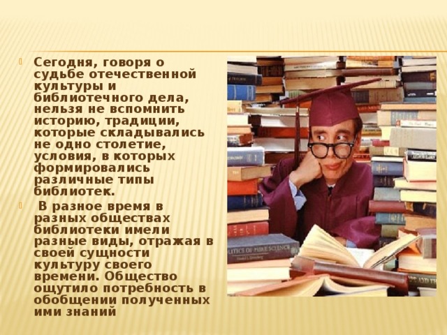 Сегодня, говоря о судьбе отечественной культуры и библиотечного дела, нельзя не вспомнить историю, традиции, которые складывались не одно столетие, условия, в которых формировались различные типы библиотек.  В разное время в разных обществах библиотеки имели разные виды, отражая в своей сущности культуру своего времени. Общество ощутило потребность в обобщении полученных ими знаний 