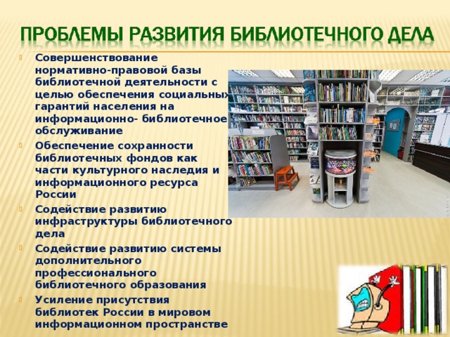 Совершенствование нормативно-правовой базы библиотечной деятельности с целью обеспечения социальных гарантий населения на информационно- библиотечное обслуживание Обеспечение сохранности библиотечных фондов как части культурного наследия и информационного ресурса России Содействие развитию инфраструктуры библиотечного дела Содействие развитию системы дополнительного профессионального библиотечного образования Усиление присутствия библиотек России в мировом информационном пространстве 