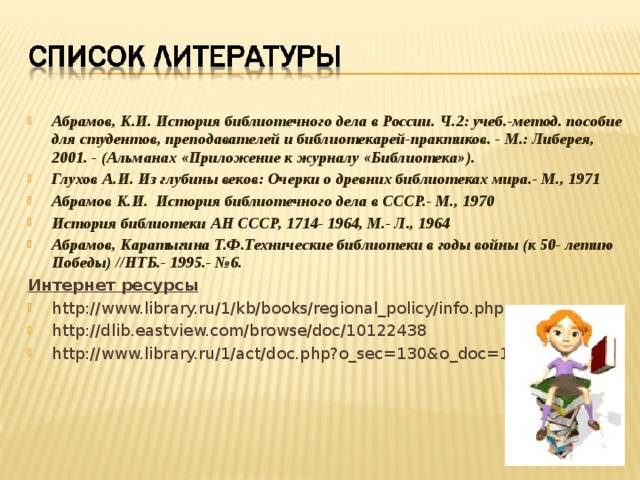 Абрамов, К.И. История библиотечного дела в России. Ч.2: учеб.-метод. пособие для студентов, преподавателей и библиотекарей-практиков. - М.: Либерея, 2001. - (Альманах «Приложение к журналу «Библиотека»). Глухов А.И. Из глубины веков: Очерки о древних библиотеках мира.- М., 1971 Абрамов К.И. История библиотечного дела в СССР.- М., 1970 История библиотеки АН СССР, 1714- 1964, М.- Л., 1964 Абрамов, Каратыгина Т.Ф.Технические библиотеки в годы войны (к 50- летию Победы) //НТБ.- 1995.- №6. Интернет ресурсы http://www.library.ru/1/kb/books/regional_policy/info.php http://dlib.eastview.com/browse/doc/10122438 http://www.library.ru/1/act/doc.php?o_sec=130&o_doc=1114  