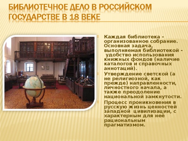Каждая библиотека - организованное собрание. Основная задача, выполняемая библиотекой - удобство использования книжных фондов (наличие каталогов и справочных аннотаций). Утверждение светской (а не религиозной, как прежде) направленности, личностного начала, а также преодоление национальной замкнутости. Процесс проникновения в русскую жизнь ценностей западной цивилизации, с характерным для неё рациональным прагматизмом. 