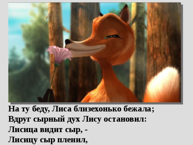  На ту беду, Лиса близехонько бежала;  Вдруг сырный дух Лису остановил:  Лисица видит сыр, -  Лисицу сыр пленил, 