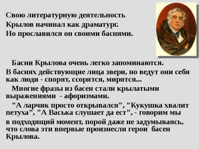 Свою литературную деятельность Крылов начинал как драматург. Но прославился он своими баснями.    Басни Крылова очень легко запоминаются. В баснях действующие лица звери, но ведут они себя как люди - спорят, ссорятся, мирятся...  Многие фразы из басен стали крылатыми выражениями - афоризмами.  