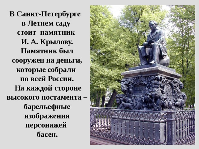 В Санкт-Петербурге  в Летнем саду  стоит памятник  И. А. Крылову. Памятник был сооружен на деньги, которые собрали  по всей России.  На каждой стороне высокого постамента – барельефные изображения персонажей  басен.  