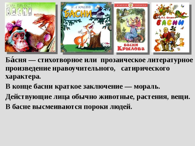 Ба́сня — стихотворное или прозаическое литературное произведение нравоучительного, сатирического характера. В конце басни краткое заключение — мораль. Действующие лица обычно животные, растения, вещи. В басне высмеиваются пороки людей. 