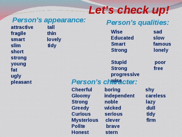 Let’s check up! Person’s appearance: Person’s qualities: attractive tall fragile thin smart lovely slim tidy short strong young fat ugly pleasant Wise sad Educated slow Smart famous Strong lonely Stupid poor Strong free progressive wise Person’s character: Cheerful boring shy Gloomy independent careless Strong noble lazy Greedy wicked dull Curious serious tidy Mysterious clever firm Polite brave Honest stern 