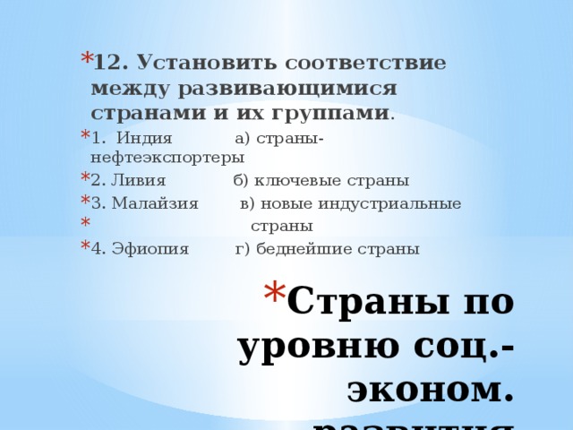 12. Установить соответствие между развивающимися странами и их группами . 1. Индия а) страны-нефтеэкспортеры 2. Ливия б) ключевые страны 3. Малайзия в) новые индустриальные  страны 4. Эфиопия г) беднейшие страны Страны по уровню соц.-эконом. развития 