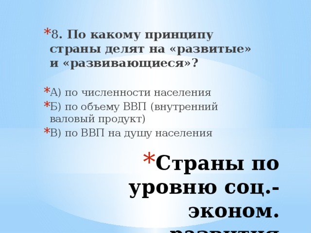 8 . По какому принципу страны делят на «развитые» и «развивающиеся»?  А) по численности населения Б) по объему ВВП (внутренний валовый продукт) В) по ВВП на душу населения Страны по уровню соц.-эконом. развития 