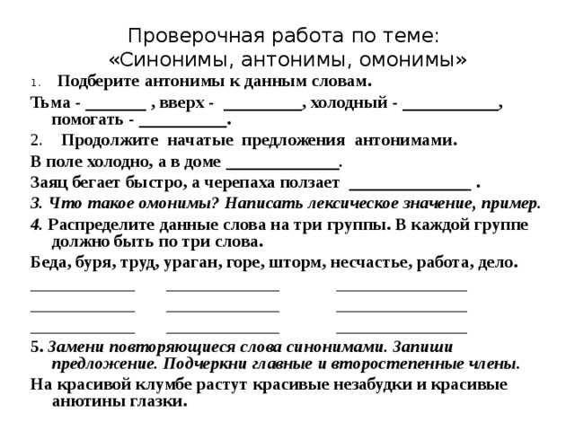 Проверочная работа по теме:  «Синонимы, антонимы, омонимы» 1.       Подберите антонимы к данным словам. Тьма - _______ , вверх -  _________, холодный - ___________, помогать - __________. 2.     Продолжите  начатые  предложения  антонимами. В поле холодно, а в доме _____________ .   Заяц бегает быстро, а черепаха ползает  ______________ . 3. Что такое омонимы? Написать лексическое значение, пример. 4. Распределите данные слова на три группы. В каждой группе должно быть по три слова. Беда, буря, труд, ураган, горе, шторм, несчастье, работа, дело. ____________       _____________             _______________ ____________       _____________             _______________ ____________       _____________             _______________ 5. Замени повторяющиеся слова синонимами. Запиши предложение. Подчеркни главные и второстепенные члены. На красивой клумбе растут красивые незабудки и красивые анютины глазки. 