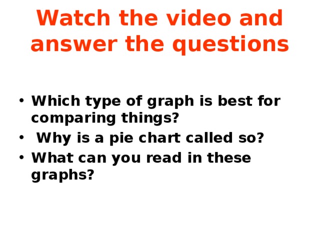 Watch the video and answer the questions Which type of graph is best for comparing things?  Why is a pie chart called so? What can you read in these graphs?  