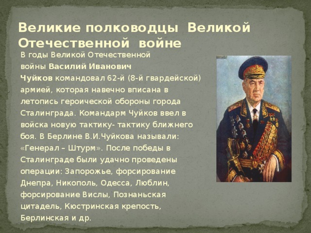 Великие полководцы Великой Отечественной войне В годы Великой Отечественной войны  Василий Иванович Чуйков  командовал 62-й (8-й гвардейской) армией, которая навечно вписана в летопись героической обороны города Сталинграда. Командарм Чуйков ввел в войска новую тактику- тактику ближнего боя. В Берлине В.И.Чуйкова называли: «Генерал – Штурм». После победы в Сталинграде были удачно проведены операции: Запорожье, форсирование Днепра, Никополь, Одесса, Люблин, форсирование Вислы, Познаньская цитадель, Кюстринская крепость, Берлинская и др.  