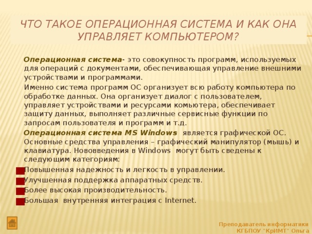 Что такое операционная система и как она управляет компьютером?   Операционная система - это совокупность программ, используемых для операций с документами, обеспечивающая управление внешними устройствами и программами.   Именно система программ ОС организует всю работу компьютера по обработке данных. Она организует диалог с пользователем, управляет устройствами и ресурсами комьютера, обеспечивает защиту данных, выполняет различные сервисные функции по запросам пользователя и программ и т.д.   Операционная система MS Windows является графической ОС. Основные средства управления – графический манипулятор (мышь) и клавиатура. Нововведения в Windows могут быть сведены к следующим категориям:  Повышенная надежность и легкость в управлении.  Улучшенная поддержка аппаратных средств.  Более высокая производительность.  Большая внутренняя интеграция с Internet. Преподаватель информатики КГБПОУ 