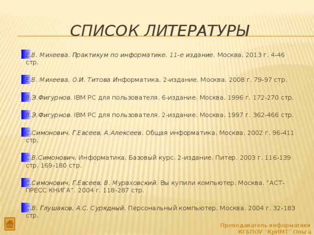 Список литературы Е.В. Михеева. Практикум по информатике. 11-е издание. Москва. 2013 г. 4-46 стр. Е.В. Михеева, О.И. Титова И нформатика. 2-издание. Москва. 2008 г. 79-97 стр. В.Э.Фигурнов. IBM PC для пользователя. 6-издание. Москва. 1996 г. 172-270 cтр.  В.Э.Фигурнов. IBM PC для пользователя. 2-издание. Москва. 1997 г. 362-466 стр.  С.Симонович, Г.Евсеев, А.Алексеев . Общая информатика. Москва. 2002 г. 96-411 стр.  С.В.Симонович. Информатика. Базовый курс. 2-издание. Питер. 2003 г. 116-139 стр. 169-180 стр.   С.Симонович, Г.Евсеев, В. Мураховский. Вы купили компьютер. Москва. “АСТ-ПРЕСС КНИГА”. 2004 г. 118-287 стр.  С.В. Глушаков, А.С. Сурядный. Персональный компьютер. Москва. 2004 г. 32-183 стр.    Преподаватель информатики КГБПОУ 