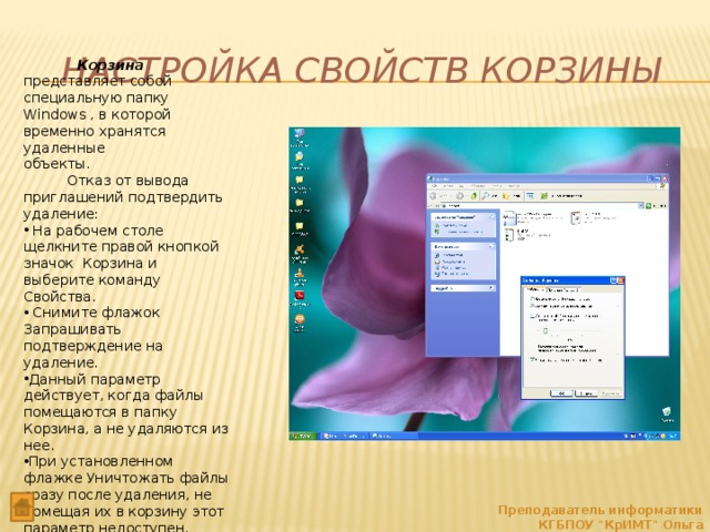 Настройка Свойств Корзины  Корзина представляет собой специальную папку Windows , в которой временно хранятся удаленные объекты.  Отказ от вывода приглашений подтвердить удаление:  На рабочем столе щелкните правой кнопкой значок Корзина и выберите команду Свойства.  Снимите флажок Запрашивать подтверждение на удаление. Данный параметр действует, когда файлы помещаются в папку Корзина, а не удаляются из нее. При установленном флажке Уничтожать файлы сразу после удаления, не помещая их в корзину этот параметр недоступен. Преподаватель информатики КГБПОУ 