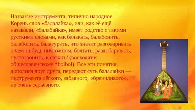 Название инструмента, типично народное. Корень слов «балалайка», или, как её ещё называли, «балабайка», имеет родство с такими русскими словами, как балакать, балабонить, балаболить, балагурить, что значит разговаривать о чем-нибудь ничтожном, болтать, раздобаривать, пустозвонить, калякать’ (восходят к общеславянскому *bolbol). Все эти понятия, дополняя друг друга, передают суть балалайки — инструмента лёгкого, забавного, «бренчливого», не очень серьёзного. 