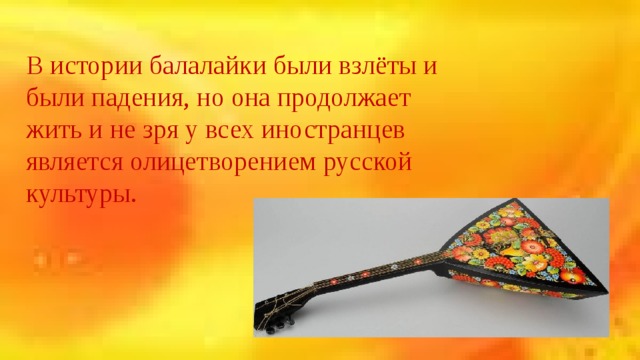 В истории балалайки были взлёты и были падения, но она продолжает жить и не зря у всех иностранцев является олицетворением русской культуры. 