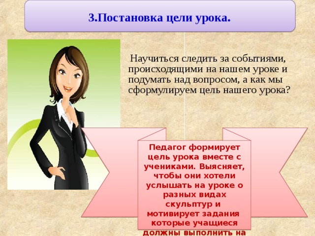 3.Постановка цели урока.  Научиться следить за событиями, происходящими на нашем уроке и подумать над вопросом, а как мы сформулируем цель нашего урока? Педагог формирует цель урока вместе с учениками. Выясняет, чтобы они хотели услышать на уроке о разных видах скульптур и мотивирует задания которые учащиеся должны выполнить на данном занятии. 