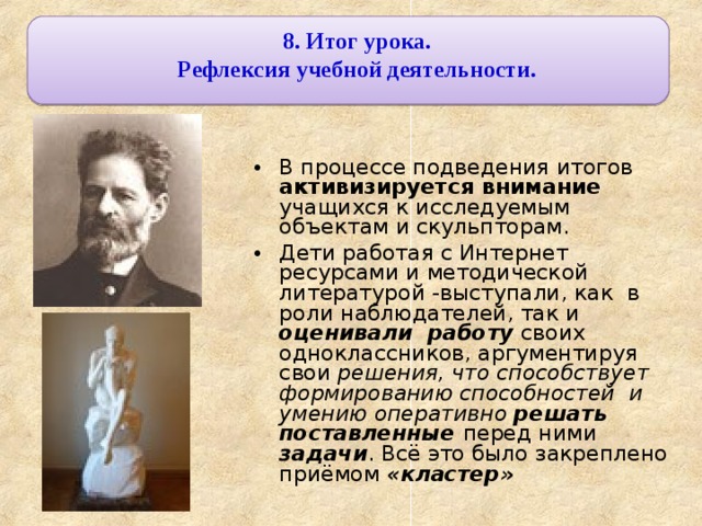 8. Итог урока. Рефлексия учебной деятельности.  В процессе подведения итогов активизируется внимание учащихся к исследуемым объектам и скульпторам. Дети работая с Интернет ресурсами и методической литературой -выступали, как в роли наблюдателей, так и оценивали работу своих одноклассников, аргументируя свои решения, что способствует формированию способностей и умению оперативно решать поставленные перед ними задачи . Всё это было закреплено приёмом «кластер» 