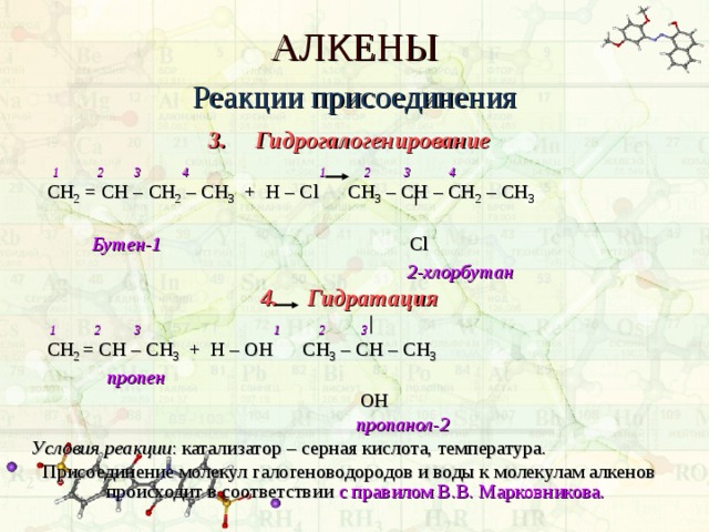 АЛКЕНЫ Реакции присоединения 3.  Гидрогалогенирование  1 2 3 4 1 2 3 4  СН 2 = СН – СН 2 – СН 3 + Н – С l  C Н 3 – СН – СН 2 – СН 3   Бутен-1      Cl         2-хлорбутан  4.  Гидратация  1 2 3 1 2 3  C Н 2 = СН – СН 3 + Н – ОН СН 3 – СН – СН 3  пропен       ОН       пропанол-2 Условия реакции : катализатор – серная кислота, температура. Присоединение молекул галогеноводородов и воды к молекулам алкенов происходит в соответствии с правилом В.В. Марковникова.  
