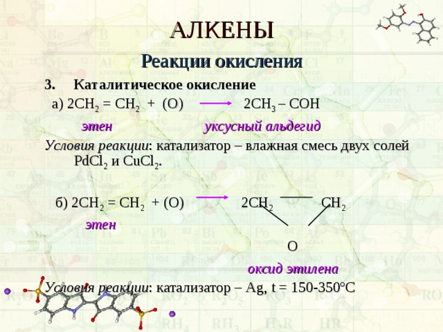 АЛКЕНЫ Реакции окисления 3.  Каталитическое окисление  а) 2СН 2 = СН 2 + (О)   2СН 3 – C ОН  этен уксусный альдегид Условия реакции : катализатор – влажная смесь двух солей PdCl 2  и CuCl 2 .  б) 2СН 2 = СН 2 + (О)   2СН 2   СН 2   этен        О       оксид этилена Условия реакции : катализатор – Ag , t = 150-350 º С 