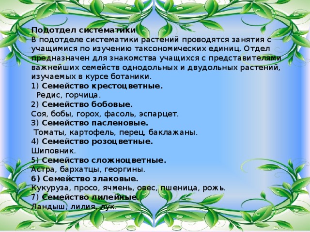 . Подотдел систематики В подотделе систематики растений проводятся занятия с учащимися по изучению таксономических единиц. Отдел предназначен для знакомства учащихся с представителями важнейших семейств однодольных и двудольных растений, изучаемых в курсе ботаники. 1) Семейство крестоцветные.  Редис, горчица. 2) Семейство бобовые. Соя, бобы, горох, фасоль, эспарцет. 3) Семейство пасленовые.  Томаты, картофель, перец, баклажаны. 4) Семейство розоцветные. Шиповник. 5) Семейство сложноцветные. Астра, бархатцы, георгины. 6) Семейство злаковые. Кукуруза, просо, ячмень, овес, пшеница, рожь. 7) Семейство лилейные. Ландыш, лилия, лук. 