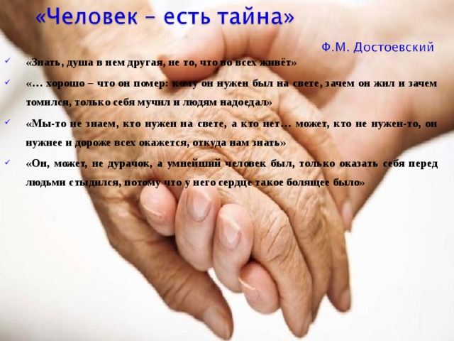 «Знать, душа в нем другая, не то, что во всех живёт» «… хорошо – что он помер: кому он нужен был на свете, зачем он жил и зачем томился, только себя мучил и людям надоедал» «Мы-то не знаем, кто нужен на свете, а кто нет… может, кто не нужен-то, он нужнее и дороже всех окажется, откуда нам знать» «Он, может, не дурачок, а умнейший человек был, только оказать себя перед людьми стыдился, потому что у него сердце такое болящее было»