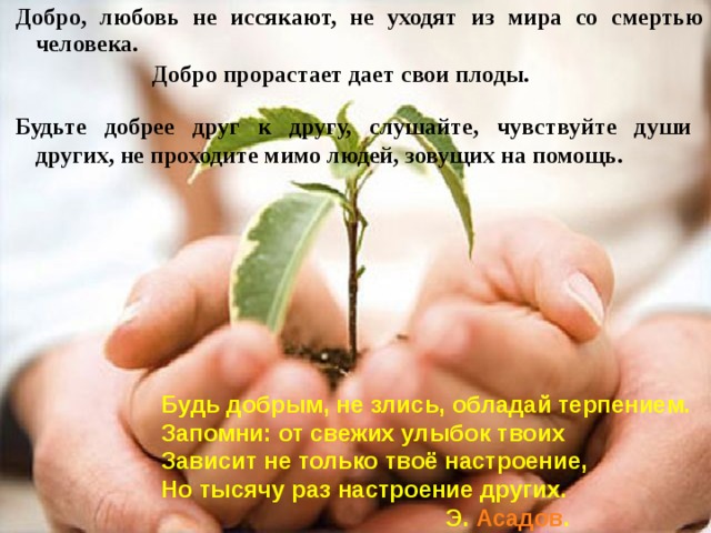 Добро, любовь не иссякают, не уходят из мира со смертью человека.  Добро прорастает дает свои плоды. Будьте добрее друг к другу, слушайте, чувствуйте души других, не проходите мимо людей, зовущих на помощь. Будь добрым, не злись, обладай терпением. Запомни: от свежих улыбок твоих Зависит не только твоё настроение, Но тысячу раз настроение других.     Э. Асадов .