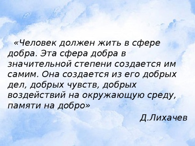  «Человек должен жить в сфере добра. Эта сфера добра в значительной степени создается им самим. Она создается из его добрых дел, добрых чувств, добрых воздействий на окружающую среду, памяти на добро» Д.Лихачев 
