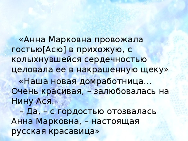 «Анна Марковна провожала гостью[Асю] в прихожую, с колыхнувшейся сердечностью целовала ее в накрашенную щеку» «Наша новая домработница…Очень красивая, – залюбовалась на Нину Ася.     – Да, – с гордостью отозвалась Анна Марковна, – настоящая русская красавица» 