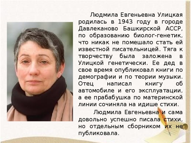  Людмила Евгеньевна Улицкая родилась в 1943 году в городе Давлеканово Башкирской АССР, по образованию биолог-генетик, что никак не помешало стать ей известной писательницей. Тяга к творчеству была заложена в Улицкой генетически. Ее дед в свое время опубликовал книги по демографии и по теории музыки. Отец написал книгу об автомобиле и его эксплуатации, а ее прабабушка по материнской линии сочиняла на идише стихи.  Людмила Евгеньевна и сама довольно успешно писала стихи, но отдельным сборником их не публиковала. 