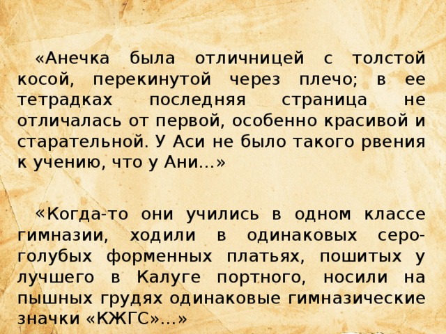  «Анечка была отличницей с толстой косой, перекинутой через плечо; в ее тетрадках последняя страница не отличалась от первой, особенно красивой и старательной. У Аси не было такого рвения к учению, что у Ани…» « Когда-то они учились в одном классе гимназии, ходили в одинаковых серо-голубых форменных платьях, пошитых у лучшего в Калуге портного, носили на пышных грудях одинаковые гимназические значки «КЖГС»…» 