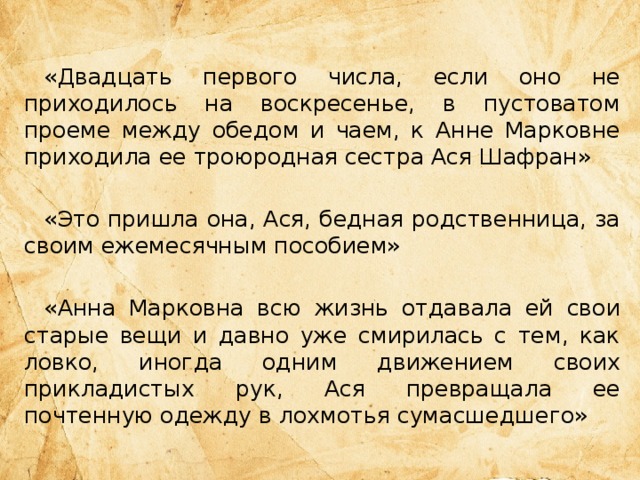 «Двадцать первого числа, если оно не приходилось на воскресенье, в пустоватом проеме между обедом и чаем, к Анне Марковне приходила ее троюродная сестра Ася Шафран» «Это пришла она, Ася, бедная родственница, за своим ежемесячным пособием» «Анна Марковна всю жизнь отдавала ей свои старые вещи и давно уже смирилась с тем, как ловко, иногда одним движением своих прикладистых рук, Ася превращала ее почтенную одежду в лохмотья сумасшедшего» 