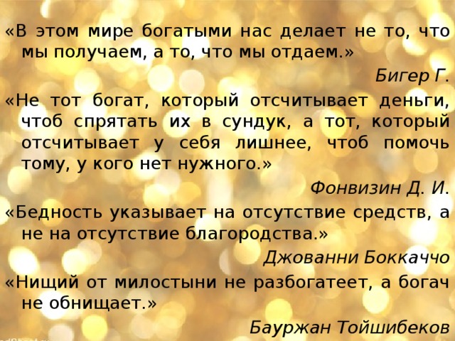 «В этом мире богатыми нас делает не то, что мы получаем, а то, что мы отдаем.» Бигер Г. «Не тот богат, который отсчитывает деньги, чтоб спрятать их в сундук, а тот, который отсчитывает у себя лишнее, чтоб помочь тому, у кого нет нужного.» Фонвизин Д. И. «Бедность указывает на отсутствие средств, а не на отсутствие благородства.»  Джованни Боккаччо «Нищий от милостыни не разбогатеет, а богач не обнищает.»   Бауржан Тойшибеков 